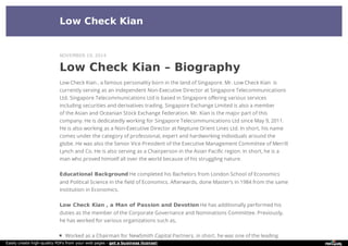 Low Check Kian
Low Check Kian – Biography
Low Check Kian , a famous personality born in the land of Singapore. Mr. Low Check Kian is
currently serving as an independent Non-Executive Director at Singapore Telecommunications
Ltd. Singapore Telecommunications Ltd is based in Singapore offering various services
including securities and derivatives trading. Singapore Exchange Limited is also a member
of the Asian and Oceanian Stock Exchange Federation. Mr. Kian is the major part of this
company. He is dedicatedly working for Singapore Telecommunications Ltd since May 9, 2011.
He is also working as a Non-Executive Director at Neptune Orient Lines Ltd. In short, his name
comes under the category of professional, expert and hardworking individuals around the
globe. He was also the Senior Vice President of the Executive Management Committee of Merrill
Lynch and Co. He is also serving as a Chairperson in the Asian Pacific region. In short, he is a
man who proved himself all over the world because of his struggling nature.
Educational Background He completed his Bachelors from London School of Economics
and Political Science in the field of Economics. Afterwards, done Master’s in 1984 from the same
institution in Economics.
Low Check Kian , a Man of Passion and Devotion He has additionally performed his
duties as the member of the Corporate Governance and Nominations Committee. Previously,
he has worked for various organizations such as,
Worked as a Chairman for NewSmith Capital Partners, in short, he was one of the leading
NOVEMBER 19, 2014
Easily create high-quality PDFs from your web pages - get a business license!
 