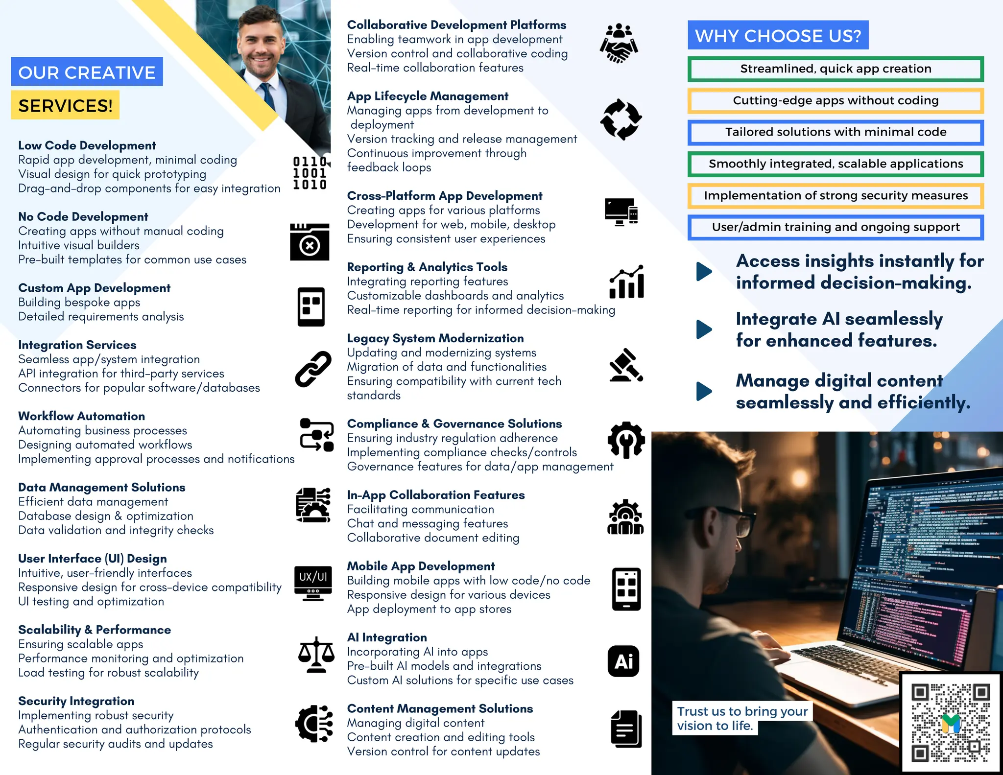 Low Code Development
Rapid app development, minimal coding
Visual design for quick prototyping
Drag-and-drop components for easy integration
No Code Development
Creating apps without manual coding
Intuitive visual builders
Pre-built templates for common use cases
Custom App Development
Building bespoke apps
Detailed requirements analysis
Integration Services
Seamless app/system integration
API integration for third-party services
Connectors for popular software/databases
Workflow Automation
Automating business processes
Designing automated workflows
Implementing approval processes and notifications
Data Management Solutions
Efficient data management
Database design & optimization
Data validation and integrity checks
User Interface (UI) Design
Intuitive, user-friendly interfaces
Responsive design for cross-device compatibility
UI testing and optimization
Scalability & Performance
Ensuring scalable apps
Performance monitoring and optimization
Load testing for robust scalability
Security Integration
Implementing robust security
Authentication and authorization protocols
Regular security audits and updates
Collaborative Development Platforms
Enabling teamwork in app development
Version control and collaborative coding
Real-time collaboration features
App Lifecycle Management
Managing apps from development to
deployment
Version tracking and release management
Continuous improvement through
feedback loops
Cross-Platform App Development
Creating apps for various platforms
Development for web, mobile, desktop
Ensuring consistent user experiences
Reporting & Analytics Tools
Integrating reporting features
Customizable dashboards and analytics
Real-time reporting for informed decision-making
Legacy System Modernization
Updating and modernizing systems
Migration of data and functionalities
Ensuring compatibility with current tech
standards
Compliance & Governance Solutions
Ensuring industry regulation adherence
Implementing compliance checks/controls
Governance features for data/app management
In-App Collaboration Features
Facilitating communication
Chat and messaging features
Collaborative document editing
Mobile App Development
Building mobile apps with low code/no code
Responsive design for various devices
App deployment to app stores
AI Integration
Incorporating AI into apps
Pre-built AI models and integrations
Custom AI solutions for specific use cases
Content Management Solutions
Managing digital content
Content creation and editing tools
Version control for content updates
Streamlined, quick app creation
Cutting-edge apps without coding
Tailored solutions with minimal code
Smoothly integrated, scalable applications
Implementation of strong security measures
User/admin training and ongoing support
WHY CHOOSE US?
Access insights instantly for
informed decision-making.
Integrate AI seamlessly
for enhanced features.
Manage digital content
seamlessly and efficiently.
Trust us to bring your
vision to life.
OUR CREATIVE
SERVICES!
 