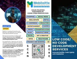 E-COMMERCE
LEGAL HEALTHCARE
LOW CODE/
NO CODE
DEVELOPMENT
SERVICES
Innovate Swiftly, Code Lightly
with Mobiloitte
Embark on a journey of innovation and
efficiency with Mobiloitte's Low Code/No
Code Apps Development services.
We empower businesses to swiftly create
tailored applications without extensive
coding, accelerating time-to-market and
minimizing development costs.
Our expertise lies in delivering user-friendly
interfaces, ensuring that even non-technical
users can actively contribute to app creation.
From seamless integration and scalability
to robust security measures, our services
cater to diverse needs.
We foster collaboration through collaborative
development platforms, enabling efficient
workflow automation and enhancing
communication across teams. With a focus
on customization, real-time reporting, and AI
integration, Mobiloitte brings a holistic
approach to app development.
CODE-FREE INNOVATION
YOUR TRUSTED
PARTNERS IN
WHAT WE
OFFER?
SHOPPING SOCIAL MEDIA
REAL ESTATE RETAIL
EDUCATION
ENTERTAINMENT
MUSIC
TRANSPORTATION
GAMING
MANUFACTURING
ENERGY
ART & CREATIVE
TRAVEL
FINANCE AND BANKING HR
S
C
A
N
H
E
R
E
Visit Our Pages
 