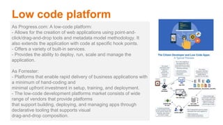 As Progress.com: A low-code platform:
- Allows for the creation of web applications using point-and-
click/drag-and-drop tools and metadata model methodology. It
also extends the application with code at specific hook points.
- Offers a variety of built-in services.
- Provides the ability to deploy, run, scale and manage the
application.
As Forrester:
- Platforms that enable rapid delivery of business applications with
a minimum of hand-coding and
minimal upfront investment in setup, training, and deployment.
- The low-code development platforms market consists of wide
range of vendors that provide platforms
that support building, deploying, and managing apps through
declarative tooling that supports visual
drag-and-drop composition.
Low code platform
 