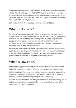 The most common question raised in terms of low code & no code platforms is
what is the difference between the two? Although they aim for the same goal, to
bring speed to the business by decreasing software development time in a go-
to-market approach. Still, there are a number of significant differences between
“low code” and “no code” platforms.
Let’s take a closer look at each approach and understand better –
What is No code?
No code refers to a development tool that empowers non-technical users to
build applications. Instead of writing code, no code platforms offer visual-based
interfaces and pre-built templates, allowing users to simply drag and drop
components into logical sequences to build fully functional business
applications. In the background, the platform automatically generates the
necessary code, making the app functional.
However, no code does have its own downside: while it enables users to build
applications rapidly, they are limited to the provided templates. This limitation
results in reduced flexibility and scalability when attempting to incorporate
highly customized features or integrate with existing systems.
What is Low code?
As the name suggests, low code platform enables developers to write custom
code when necessary to meet specific and complex business requirements.
Unlike no code platforms, low code platforms include automation capabilities,
component reusability, and integration capabilities, making them capable of
handling scalability and ensuring cross-platform compatibility.
In summary, low code offers a middle ground between traditional coding and no
code solutions, making them suitable for a wide range of users, from citizen
developers to software developers.
 