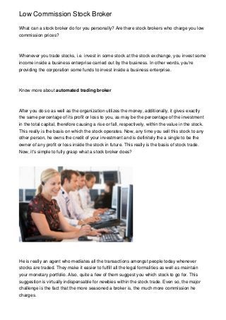 Low Commission Stock Broker
What can a stock broker do for you personally? Are there stock brokers who charge you low
commission prices?

Whenever you trade stocks, i.e. invest in some stock at the stock exchange, you invest some
income inside a business enterprise carried out by the business. In other words, you're
providing the corporation some funds to invest inside a business enterprise.

Know more about automated trading broker

After you do so as well as the organization utilizes the money, additionally, it gives exactly
the same percentage of its profit or loss to you, as may be the percentage of the investment
in the total capital, therefore causing a rise or fall, respectively, within the value in the stock.
This really is the basis on which the stock operates. Now, any time you sell this stock to any
other person, he owns the credit of your investment and is definitely the a single to be the
owner of any profit or loss inside the stock in future. This really is the basis of stock trade.
Now, it's simple to fully grasp what a stock broker does?

He is really an agent who mediates all the transactions amongst people today whenever
stocks are traded. They make it easier to fulfill all the legal formalities as well as maintain
your monetary portfolio. Also, quite a few of them suggest you which stock to go for. This
suggestion is virtually indispensable for newbies within the stock trade. Even so, the major
challenge is the fact that the more seasoned a broker is, the much more commission he
charges.

 