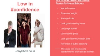 Low in
#confidence
JenyShah.co.in
First of all we need to work on the
Reason for low confidence:-
- low self esteem
- Excessive weight
- Average looks
- Lack good dressing sense
- Language Barrier
- Low income group
- Lack good communication skills
- Have fear of public speaking
- These are just few reasons
listed,however there can be infinite!
 
