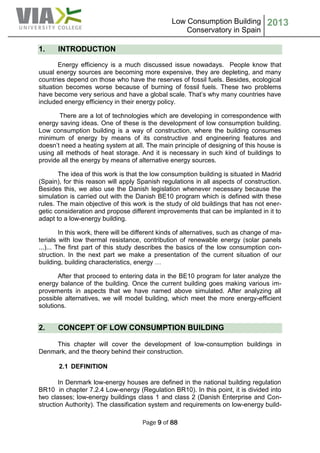 Low Consumption Building
Conservatory in Spain
2013
Page 9 of 88
1. INTRODUCTION
Energy efficiency is a much discussed issue nowadays. People know that
usual energy sources are becoming more expensive, they are depleting, and many
countries depend on those who have the reserves of fossil fuels. Besides, ecological
situation becomes worse because of burning of fossil fuels. These two problems
have become very serious and have a global scale. That’s why many countries have
included energy efficiency in their energy policy.
There are a lot of technologies which are developing in correspondence with
energy saving ideas. One of these is the development of low consumption building.
Low consumption building is a way of construction, where the building consumes
minimum of energy by means of its constructive and engineering features and
doesn’t need a heating system at all. The main principle of designing of this house is
using all methods of heat storage. And it is necessary in such kind of buildings to
provide all the energy by means of alternative energy sources.
The idea of this work is that the low consumption building is situated in Madrid
(Spain), for this reason will apply Spanish regulations in all aspects of construction.
Besides this, we also use the Danish legislation whenever necessary because the
simulation is carried out with the Danish BE10 program which is defined with these
rules. The main objective of this work is the study of old buildings that has not ener-
getic consideration and propose different improvements that can be implanted in it to
adapt to a low-energy building.
In this work, there will be different kinds of alternatives, such as change of ma-
terials with low thermal resistance, contribution of renewable energy (solar panels
...)... The first part of this study describes the basics of the low consumption con-
struction. In the next part we make a presentation of the current situation of our
building, building characteristics, energy …
After that proceed to entering data in the BE10 program for later analyze the
energy balance of the building. Once the current building goes making various im-
provements in aspects that we have named above simulated. After analyzing all
possible alternatives, we will model building, which meet the more energy-efficient
solutions.
2. CONCEPT OF LOW CONSUMPTION BUILDING
This chapter will cover the development of low-consumption buildings in
Denmark, and the theory behind their construction.
2.1 DEFINITION
In Denmark low-energy houses are defined in the national building regulation
BR10 in chapter 7.2.4 Low-energy (Regulation BR10). In this point, it is divided into
two classes; low-energy buildings class 1 and class 2 (Danish Enterprise and Con-
struction Authority). The classification system and requirements on low-energy build-
 