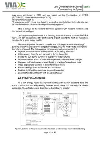 Low Consumption Building
Conservatory in Spain
2013
Page 10 of 88
ings were introduced in 2006 and are based on the EU-directive on EPBD
(2002/91/EC) (Svendsen/Tommerup, 2006).
The original definition is:
“A low-consumption house is a building in which a comfortable interior climate can
be maintained without active heating and cooling systems”.
This is similar to the current definition, updated with modern methods and
more exact formulations:
“A low-consumption house is a building in which thermal comfort [UNE-EN
ISO 7730] can be guaranteed by post-heating or post-cooling the fresh-air mass flow
required for a good indoor quality”
The most important factors to consider in a building to achieve low-energy
building properties are however almost unchanged, only the methods to accomplish
them have changed. The following are common ways of accomplishing it:
● Improve insulation in the building envelope, including windows
● Utilize energy from the sun for heating during the winter
● Shade the sun during summer to avoid over-temperatures
● Increase thermal mass, in order to dampen indoor temperature changes
● Compact building in order to lower building envelope/heated area ratio
● Place appropriate windows in the different directions
● Harness energy from appliances and inhabitants
● Build air-tight building to reduce losses of heated air
● Use mechanical ventilation with a heat exchanger
2.2 STRUCTURAL FEATURES
As a low energy house is a special building with its own standard there are
some construction and engineering features which serve for reaching the above
properties. These features are described in the following chapter.
Figure 1. Schema of the input sequence for the design of a low energy non-residential building
 