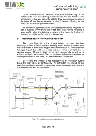 Low Consumption Building
Conservatory in Spain
2013
Page 14 of 88
It can be either stuck into the walls by a special adhesive or by counter
battening the walls and sticking membrane into this. The theory behind
air-tightness is that you should be able to draw a continuous line around
the inside of your house showing the air-tight barrier, returning to your
start point without lifting pen from paper.
To achieve air-tightness it’s not only the responsibility of designers but
also a qualified workmanship is needed along with building materials of
good quality. After the building envelope of the house is finished air-
tightness should be verified by a door blower test.
■ Mechanical heat recovery ventilation system
The precondition for a low energy building to meet the Low-
consumption Standard is to use heat recovery unit in ventilation system when
the system itself is mechanical supply- exhaust ventilation. As there are no air
leakages through the building envelope and the building is air-tight, the ne-
cessary amount of fresh air should be supplied mechanically as well as the
exhaust air should be removed. The occupants can still open the windows but
in cold periods of the year there can be caused extra heat losses.
So opening the window is not necessary as the ventilation system
brings the fresh filtered air continuously. Air distribution type should be cas-
cade-flow ventilation principle. It means that the air is supplied to a room and
the pollutions are removed efficiently.
Figure 6. Ventilation system and components
 