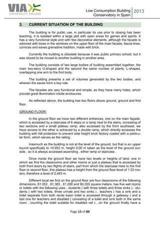 Low Consumption Building
Conservatory in Spain
2013
Page 15 of 88
3. CURRENT SITUATION OF THE BUILDING
The building is for public use, in particular its use prior to closing has been
teaching, it is isolated within a large plot with open areas for games and sports. It
has a very functional style and with few decorative elements, although the facade is
adorned with bows in the windows on the upper floor of the main facade, fascia lines,
cornices and eaves grenadine tradition, made with brick.
Currently the building is obsolete because it was public primary school, but it
was closed to be moved to another building in another area.
The building consists of two large bodies of building assembled together, the
main two-story U-shaped and the second the same number of plants, L-shaped,
overlapping one arm to the first body.
The building presents a set of volumes generated by the two bodies, and
wherein the eaves form a key role.
The facades are very functional and simple, as they have many holes, which
provide great illumination inside enclosures.
As reflected above, the building has two floors above ground, ground and first
floor.
GROUND FLOOR:
In the ground floor we have two different entrances, one on the main façade,
which is accessed by a staircase of 6 steps or a ramp next to the stairs, consisting of
two sections and a small plateau ramp, also accessed by the front southeast, we
have access to the other is achieved by a double ramp, which directly accesses the
building with fall protection to prevent side height brick factory coated with a particu-
lar form, which serves as the railing.
Inasmuch as the building is not at the level of the ground, but that is an upper
bound specifically to +0.953 m, height 0.00 m taken as the level of the ground out-
side , so it is always accessed ascending , either ramp or staircase .
Once inside the ground floor we have two levels or heights of land, one in
which we find the classrooms and other rooms or just a plateau that is accessed by
both front doors by two flights of stairs, part from which the staircase rises to the first
floor or second floor, this plateau has a height from the ground floor level of 1.53 me-
ters, therefore a level of 2,483 m.
Different local we find on the ground floor are four classrooms of the following
dimensions, 61.053 , 61,383 , 61,268 and 60,355 square meters, has five wet rooms
or toilets with the following uses , students ( with three toilets and three sinks ) , stu-
dents ( with two toilets, three urinals and two sinks ) , teachers ( has a sink and a
toilet separate from both recite basin toilet is accessed through a gateway ) and a
last one for teachers and disabled ( consisting of a toilet and sink both in the same
room , counting the toilet suitable for disabled rail ) , on the ground finally have a
 