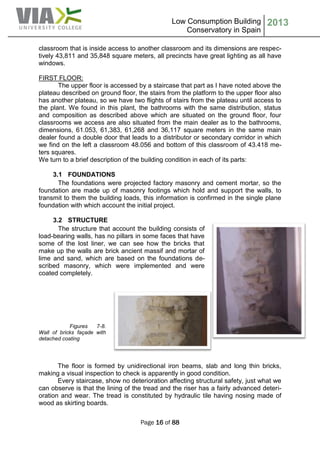 Low Consumption Building
Conservatory in Spain
2013
Page 16 of 88
classroom that is inside access to another classroom and its dimensions are respec-
tively 43,811 and 35,848 square meters, all precincts have great lighting as all have
windows.
FIRST FLOOR:
The upper floor is accessed by a staircase that part as I have noted above the
plateau described on ground floor, the stairs from the platform to the upper floor also
has another plateau, so we have two flights of stairs from the plateau until access to
the plant. We found in this plant, the bathrooms with the same distribution, status
and composition as described above which are situated on the ground floor, four
classrooms we access are also situated from the main dealer as to the bathrooms,
dimensions, 61.053, 61,383, 61,268 and 36,117 square meters in the same main
dealer found a double door that leads to a distributor or secondary corridor in which
we find on the left a classroom 48.056 and bottom of this classroom of 43.418 me-
ters squares.
We turn to a brief description of the building condition in each of its parts:
3.1 FOUNDATIONS
The foundations were projected factory masonry and cement mortar, so the
foundation are made up of masonry footings which hold and support the walls, to
transmit to them the building loads, this information is confirmed in the single plane
foundation with which account the initial project.
3.2 STRUCTURE
The structure that account the building consists of
load-bearing walls, has no pillars in some faces that have
some of the lost liner, we can see how the bricks that
make up the walls are brick ancient massif and mortar of
lime and sand, which are based on the foundations de-
scribed masonry, which were implemented and were
coated completely.
Figures 7-8.
Wall of bricks façade with
detached coating
The floor is formed by unidirectional iron beams, slab and long thin bricks,
making a visual inspection to check is apparently in good condition.
Every staircase, show no deterioration affecting structural safety, just what we
can observe is that the lining of the tread and the riser has a fairly advanced deteri-
oration and wear. The tread is constituted by hydraulic tile having nosing made of
wood as skirting boards.
 