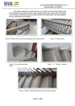 Low Consumption Building
Conservatory in Spain
2013
Page 17 of 88
The railing could find is made with iron or wrought iron and wood railings and
main balusters are made of wood, being painted brown with acrylic paint, the railing
is iron having a traditional forge, and also painted with black paint, the only problems
are dirt, paint wear and chipping.
Figure 9. Plateau that connects the two separate areas of ground floor Figure 10. Flight of stairs
Figure 11. Ground floor staircase Figure 12. Terrazzo staircase
section
Figure 13. Flight of stairs with hydraulic tile ground floor to plateau
 