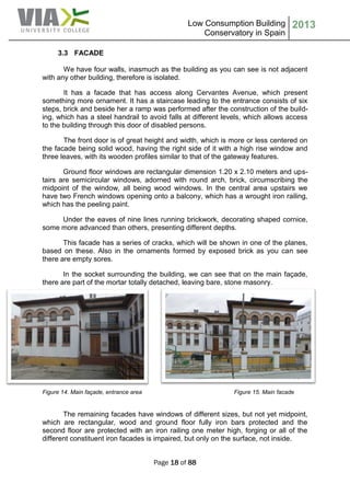 Low Consumption Building
Conservatory in Spain
2013
Page 18 of 88
3.3 FACADE
We have four walls, inasmuch as the building as you can see is not adjacent
with any other building, therefore is isolated.
It has a facade that has access along Cervantes Avenue, which present
something more ornament. It has a staircase leading to the entrance consists of six
steps, brick and beside her a ramp was performed after the construction of the build-
ing, which has a steel handrail to avoid falls at different levels, which allows access
to the building through this door of disabled persons.
The front door is of great height and width, which is more or less centered on
the facade being solid wood, having the right side of it with a high rise window and
three leaves, with its wooden profiles similar to that of the gateway features.
Ground floor windows are rectangular dimension 1.20 x 2.10 meters and ups-
tairs are semicircular windows, adorned with round arch, brick, circumscribing the
midpoint of the window, all being wood windows. In the central area upstairs we
have two French windows opening onto a balcony, which has a wrought iron railing,
which has the peeling paint.
Under the eaves of nine lines running brickwork, decorating shaped cornice,
some more advanced than others, presenting different depths.
This facade has a series of cracks, which will be shown in one of the planes,
based on these. Also in the ornaments formed by exposed brick as you can see
there are empty sores.
In the socket surrounding the building, we can see that on the main façade,
there are part of the mortar totally detached, leaving bare, stone masonry.
Figure 14. Main façade, entrance area Figure 15. Main facade
The remaining facades have windows of different sizes, but not yet midpoint,
which are rectangular, wood and ground floor fully iron bars protected and the
second floor are protected with an iron railing one meter high, forging or all of the
different constituent iron facades is impaired, but only on the surface, not inside.
 