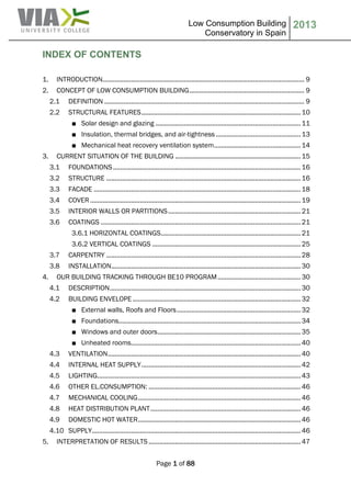 Low Consumption Building
Conservatory in Spain
2013
Page 1 of 88
INDEX OF CONTENTS
1. INTRODUCTION.................................................................................................................. 9
2. CONCEPT OF LOW CONSUMPTION BUILDING................................................................. 9
2.1 DEFINITION ................................................................................................................. 9
2.2 STRUCTURAL FEATURES..........................................................................................10
■ Solar design and glazing ..................................................................................11
■ Insulation, thermal bridges, and air-tightness ................................................13
■ Mechanical heat recovery ventilation system.................................................14
3. CURRENT SITUATION OF THE BUILDING .......................................................................15
3.1 FOUNDATIONS..........................................................................................................16
3.2 STRUCTURE ..............................................................................................................16
3.3 FACADE .....................................................................................................................18
3.4 COVER .......................................................................................................................19
3.5 INTERIOR WALLS OR PARTITIONS...........................................................................21
3.6 COATINGS .................................................................................................................21
3.6.1 HORIZONTAL COATINGS...............................................................................21
3.6.2 VERTICAL COATINGS ....................................................................................25
3.7 CARPENTRY ..............................................................................................................28
3.8 INSTALLATION...........................................................................................................30
4. OUR BUILDING TRACKING THROUGH BE10 PROGRAM...............................................30
4.1 DESCRIPTION............................................................................................................30
4.2 BUILDING ENVELOPE ...............................................................................................32
■ External walls, Roofs and Floors......................................................................32
■ Foundations.......................................................................................................34
■ Windows and outer doors.................................................................................35
■ Unheated rooms................................................................................................40
4.3 VENTILATION.............................................................................................................40
4.4 INTERNAL HEAT SUPPLY..........................................................................................42
4.5 LIGHTING...................................................................................................................43
4.6 OTHER EL.CONSUMPTION: ......................................................................................46
4.7 MECHANICAL COOLING............................................................................................46
4.8 HEAT DISTRIBUTION PLANT.....................................................................................46
4.9 DOMESTIC HOT WATER............................................................................................46
4.10 SUPPLY......................................................................................................................46
5. INTERPRETATION OF RESULTS ......................................................................................47
 
