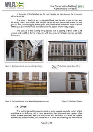 Low Consumption Building
Conservatory in Spain
2013
Page 19 of 88
In the walls of the facades, as the main facade we can observe the presence
of some cracks.
The lintels or landings are composed of brick, and the sills sloped to drain wa-
ter easily, which are coated with lacquer tile brown and termination curve, on the
ground floor, and the upper, similar plant without slope are horizontal, found in some
of the gaps planters flown as a decoration to the façade anchored by forging.
The corners of the building are protected with a coating of brick width 0.90
meters and height all to the encounter with the ornament shaped cornice beneath
the eaves.
Figure 16. Southeast facade, second building entrance Figure 17. Northeast façade, backside of
building
Figure 18. Northeast façade, ramp disabled people access area Figure19. Northwest facade
3.4 COVER
The roof is slanted type and consists of wood trusses spaced a meter, which
constitute a sturdy frame for the cover as on them, but between these trusses, false
canes are one every two feet (the false canes with vertical or front slats are merely
decorative), horizontal slats, in turn served as a basis for sustaining the formation of
 