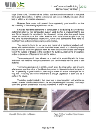 Low Consumption Building
Conservatory in Spain
2013
Page 20 of 88
slope of the skirts. The state of the tablets, both horizontal and vertical is not good,
have great deterioration, in some sections we can see as virtually no areas where
lack of tablet, or are rotated, displaced...
However, false canes not impaired, have apparently good condition, so that
the possibility of these being repositioned valued.
It may be noted that at the time of construction of the building, the wood was a
material or relatively new construction system used itself as a structural roofing sys-
tem. Since it was in the transition to the nineteenth century when the search began
further structural solutions that collect wood as main material and sought since only
they were not mere theoretical information , which were at that time there were but
most technical and scientific descriptions are detailed.
The elements found in our cover are typical of a traditional pitched roof ,
gables which culminate in a horizontal line called eaves, which in our building have a
peculiar way as the eaves protrude from the front line and we can see the comple-
tion of the trusses or braces on the outside of the building , also having breastplates
ending in the eaves of the same form as the gables.
The covering which have allowed us to realize the workability with the timber
and which has therefore multiple connections that can be made with the parts of said
material.
Termination posing deck is old tile , which gives it a great value, as it presents
a large area, and the value of the tile on the market is high relative to other types of
tile , is generally in good condition, we can just make out some broken pieces but
very few . You may also notice that there is enough vegetation in both tails as in
parts of the eaves.
Ventilation ducts located in that cover are in good condition just what is ob-
served, exterior deterioration is due to the simple peeling paint coating, providing a
faded and grayish appearance. It is also an antenna in one of the gables.
Figure 20. Interior of the roof trusses Figure 21. Head constituent beam trusses
to strengthen
 