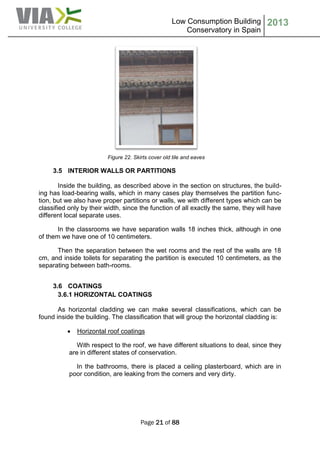 Low Consumption Building
Conservatory in Spain
2013
Page 21 of 88
Figure 22. Skirts cover old tile and eaves
3.5 INTERIOR WALLS OR PARTITIONS
Inside the building, as described above in the section on structures, the build-
ing has load-bearing walls, which in many cases play themselves the partition func-
tion, but we also have proper partitions or walls, we with different types which can be
classified only by their width, since the function of all exactly the same, they will have
different local separate uses.
In the classrooms we have separation walls 18 inches thick, although in one
of them we have one of 10 centimeters.
Then the separation between the wet rooms and the rest of the walls are 18
cm, and inside toilets for separating the partition is executed 10 centimeters, as the
separating between bath-rooms.
3.6 COATINGS
3.6.1 HORIZONTAL COATINGS
As horizontal cladding we can make several classifications, which can be
found inside the building. The classification that will group the horizontal cladding is:
 Horizontal roof coatings
With respect to the roof, we have different situations to deal, since they
are in different states of conservation.
In the bathrooms, there is placed a ceiling plasterboard, which are in
poor condition, are leaking from the corners and very dirty.
 