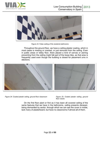 Low Consumption Building
Conservatory in Spain
2013
Page 22 of 88
Figure 23. False ceiling of the students bathrooms
Throughout the ground floor, we have a ceiling plaster coating, which in
most cases is missing or cracked, or just removed from the ceiling. Even
in public areas or lobby floor, there placed a kind of canvas or awning
preventing from the ceiling might fall part of the loose tiles, as that area is
frequently used even though the building is closed for placement urns in
elections.
Figure 24. Coated plaster ceiling, ground floor classroom Figure 25. Coated plaster ceiling, ground
floor cracks
On the first floor plant or find as it has been all covered ceiling of the
same features that we have in the bathrooms, ceiling presents disrepair,
being dismantled by sector, through which we can see the cover in inside,
lack many of plasterboard, but have no classrooms if almost all of them.
 