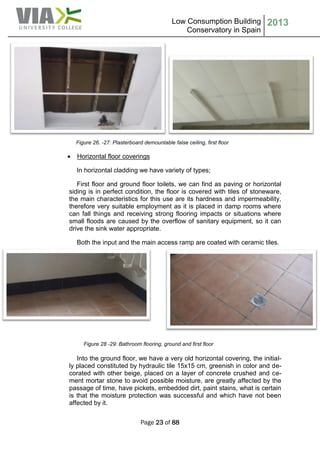 Low Consumption Building
Conservatory in Spain
2013
Page 23 of 88
Figure 26. -27: Plasterboard demountable false ceiling, first floor
 Horizontal floor coverings
In horizontal cladding we have variety of types;
First floor and ground floor toilets, we can find as paving or horizontal
siding is in perfect condition, the floor is covered with tiles of stoneware,
the main characteristics for this use are its hardness and impermeability,
therefore very suitable employment as it is placed in damp rooms where
can fall things and receiving strong flooring impacts or situations where
small floods are caused by the overflow of sanitary equipment, so it can
drive the sink water appropriate.
Both the input and the main access ramp are coated with ceramic tiles.
Figure 28 -29: Bathroom flooring, ground and first floor
Into the ground floor, we have a very old horizontal covering, the initial-
ly placed constituted by hydraulic tile 15x15 cm, greenish in color and de-
corated with other beige, placed on a layer of concrete crushed and ce-
ment mortar stone to avoid possible moisture, are greatly affected by the
passage of time, have pickets, embedded dirt, paint stains, what is certain
is that the moisture protection was successful and which have not been
affected by it.
 