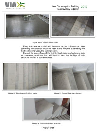 Low Consumption Building
Conservatory in Spain
2013
Page 24 of 88
Figure 30-31: Ground floor flooring
Every staircase are coated with the same tile, but only with the beige,
performing with them as much the riser as the footprint, culminating with
the tread nosing wood, like skirting boards.
Each of the sides of one of the first flights of stairs, we find some stairs
as ornaments, which are lined with terrazzo tiles, like the flight of stairs
which are located in both staircases.
Figure 32: Tile placed in first floor stairs Figure 33: Ground floor stairs, terrazo
Figure 34: Coating staircase, wide stairs
 