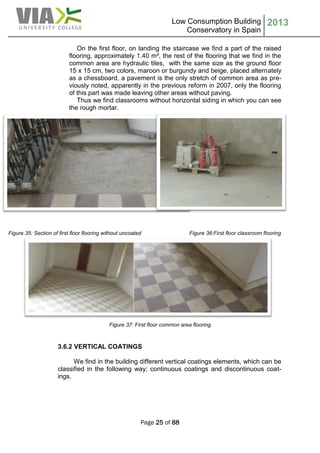 Low Consumption Building
Conservatory in Spain
2013
Page 25 of 88
On the first floor, on landing the staircase we find a part of the raised
flooring, approximately 1.40 m², the rest of the flooring that we find in the
common area are hydraulic tiles, with the same size as the ground floor
15 x 15 cm, two colors, maroon or burgundy and beige, placed alternately
as a chessboard, a pavement is the only stretch of common area as pre-
viously noted, apparently in the previous reform in 2007, only the flooring
of this part was made leaving other areas without paving.
Thus we find classrooms without horizontal siding in which you can see
the rough mortar.
Figure 35: Section of first floor flooring without uncoated Figure 36:First floor classroom flooring
Figure 37: First floor common area flooring
3.6.2 VERTICAL COATINGS
We find in the building different vertical coatings elements, which can be
classified in the following way; continuous coatings and discontinuous coat-
ings.
 