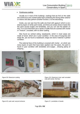 Low Consumption Building
Conservatory in Spain
2013
Page 26 of 88
 Continuous coating
Usually as in most of the buildings, coatings that we find on the walls
are continuous and uninterrupted layer protecting the facing either exterior
or interior and also perform another function, it is the decorating.
Inside, you can see how the walls are lined with gypsum which is cov-
ered by layers of white paint inside, and there are areas where it looks like
the paint causes bulges and landslides, and you can see the plaster on
this, if it is true that there are a series of walls that are covered with mortar
or "mixture", uncoated, with no other coating.
Also found as vertical siding, baseboards, which in most cases are
made of wood, which are in poor condition. In the area of burgundy and
beige tile, yes we found a baseboard, beige and stone material in perfect
condition.
The external face of the building is covered with mortar , on which are
many layers of paint that have been applied over the years, the paint is
found in poor condition with landslides and bulges , showing plenty of
chipping .
Figure 38: Classroom coating Figure 39: Classroom inner wall uncoated
only with mortar, first floor
Figure 40: outer wall, second entrance Figure 41: Landslides in facade
 