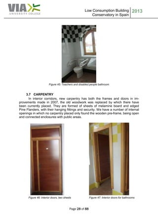 Low Consumption Building
Conservatory in Spain
2013
Page 28 of 88
Figure 45: Teachers and disabled people bathroom
3.7 CARPENTRY
In interior corridors, new carpentry has both the frames and doors in im-
provements made in 2007, the old woodwork was replaced by which there have
been currently placed. They are formed of sheets of melamine board and edged
Pine Flanders, with their hanging fittings and security. We have a number of internal
openings in which no carpentry placed only found the wooden pre-frame, being open
and connected enclosures with public areas.
Figure 46: Interior doors, two sheets Figure 47: Interior doors for bathrooms
 