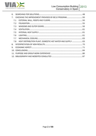 Low Consumption Building
Conservatory in Spain
2013
Page 2 of 88
6. SEARCHING FOR SOLUTIONS.........................................................................................48
7. CHECKING THE IMPROVEMENT PROVIDED BY BE10 PROGRAM................................50
7.1 EXTERNAL WALL, ROOFS AND FLOORS..................................................................50
7.2 FOUNDATION ............................................................................................................55
7.3 WINDOWS AND OUTER DOORS...............................................................................56
7.4 VENTILATION.............................................................................................................61
7.5 INTERNAL HEAT SUPPLY..........................................................................................61
7.6 LIGHTING...................................................................................................................61
7.7 MECHANICAL COOLING............................................................................................63
7.8 HEAT DISTRIBUTION PLANT, DOMESTIC HOT WATER AND SUPPLY .....................63
8. INTERPRETATION OF NEW RESULTS.............................................................................70
9. ECONOMIC ASPECT.........................................................................................................71
10. CONCLUSIONS.................................................................................................................84
11. PURPOSE AND GROUP WORK EXPERIENCE .................................................................86
12. BIBLIOGRAPHY AND WEBSITES CONSULTED ...............................................................87
 
