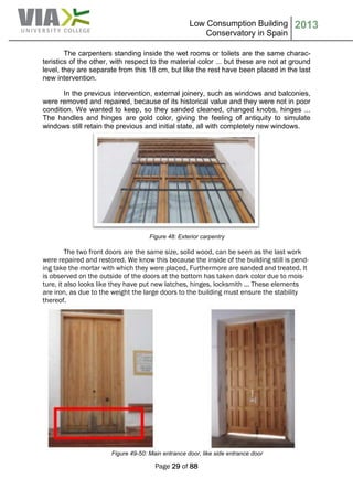 Low Consumption Building
Conservatory in Spain
2013
Page 29 of 88
The carpenters standing inside the wet rooms or toilets are the same charac-
teristics of the other, with respect to the material color ... but these are not at ground
level, they are separate from this 18 cm, but like the rest have been placed in the last
new intervention.
In the previous intervention, external joinery, such as windows and balconies,
were removed and repaired, because of its historical value and they were not in poor
condition. We wanted to keep, so they sanded cleaned, changed knobs, hinges ...
The handles and hinges are gold color, giving the feeling of antiquity to simulate
windows still retain the previous and initial state, all with completely new windows.
Figure 48: Exterior carpentry
The two front doors are the same size, solid wood, can be seen as the last work
were repaired and restored. We know this because the inside of the building still is pend-
ing take the mortar with which they were placed. Furthermore are sanded and treated. It
is observed on the outside of the doors at the bottom has taken dark color due to mois-
ture, it also looks like they have put new latches, hinges, locksmith ... These elements
are iron, as due to the weight the large doors to the building must ensure the stability
thereof.
Figure 49-50: Main entrance door, like side entrance door
 