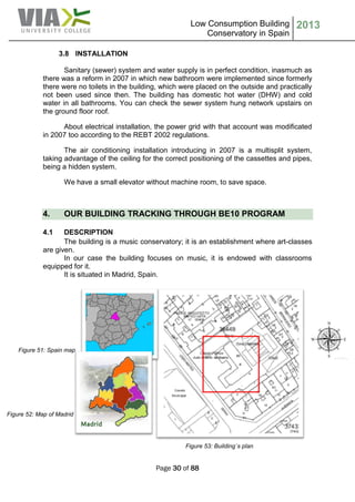 Low Consumption Building
Conservatory in Spain
2013
Page 30 of 88
3.8 INSTALLATION
Sanitary (sewer) system and water supply is in perfect condition, inasmuch as
there was a reform in 2007 in which new bathroom were implemented since formerly
there were no toilets in the building, which were placed on the outside and practically
not been used since then. The building has domestic hot water (DHW) and cold
water in all bathrooms. You can check the sewer system hung network upstairs on
the ground floor roof.
About electrical installation, the power grid with that account was modificated
in 2007 too according to the REBT 2002 regulations.
The air conditioning installation introducing in 2007 is a multisplit system,
taking advantage of the ceiling for the correct positioning of the cassettes and pipes,
being a hidden system.
We have a small elevator without machine room, to save space.
4. OUR BUILDING TRACKING THROUGH BE10 PROGRAM
4.1 DESCRIPTION
The building is a music conservatory; it is an establishment where art-classes
are given.
In our case the building focuses on music, it is endowed with classrooms
equipped for it.
It is situated in Madrid, Spain.
Figure 53: Building´s plan
Figure 52: Map of Madrid
Figure 51: Spain map
 