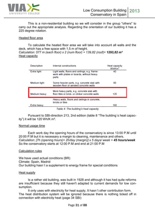 Low Consumption Building
Conservatory in Spain
2013
Page 31 of 88
This is a non-residential building so we will consider in the group "others" to
carry out the appropriate analysis. Regarding the orientation of our building it has a
225 degree rotation.
Heated floor area
To calculate the heated floor area we will take into account all walls and the
deck, which has a free space with 1,5 m of height.
Calculation: 577 m (each floor) x 2 (num floor) + 139,82 (roof)= 1293,82 m²
Heat capacity
Table 4: The building’s heat capacity
Pursuant to SBI-direction 213, 2nd edition (table 8 “The building´s heat capac-
ity”) it will be 120 Wh/K m².
Normal usage time
Each work day the opening hours of the conservatory is since 13:00 P.M until
20:00 P.M but it is necessary a margin to cleaning, maintenance and others.
Calculation: [7h (opening hours)+ 2h/day (margin)] x 5 days/ week = 45 hours/week
So the conservatory starts at 12:00 P.M and end at 21:00 P.M
Calculation rules
We have used actual conditions (BR)
Climate: Spain, Madrid
Our building hasn´t a supplement to energy frame for special conditions
Heat supply
Is a rather old building, was built in 1928 and although it has had quite reforms
are insufficient because they still haven't adapted to current demands for low con-
sumption.
It only uses with electricity for heat supply, It hasn´t other contribution form.
The heat distribution system will be ignored because there is nothing ticked off in
connection with electricity heat (page 34 SBI)
 