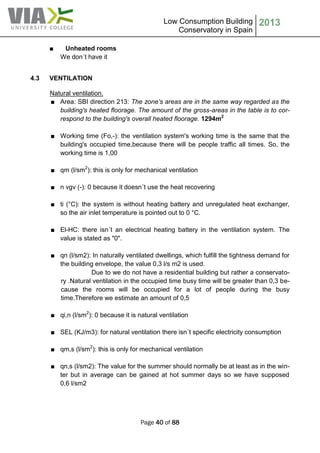 Low Consumption Building
Conservatory in Spain
2013
Page 40 of 88
■ Unheated rooms
We don´t have it
4.3 VENTILATION
Natural ventilation.
■ Area: SBI direction 213: The zone’s areas are in the same way regarded as the
building's heated floorage. The amount of the gross-areas in the table is to cor-
respond to the building's overall heated floorage. 1294m2
■ Working time (Fo,-): the ventilation system's working time is the same that the
building's occupied time,because there will be people traffic all times. So, the
working time is 1,00
■ qm (l/sm2
): this is only for mechanical ventilation
■ n vgv (-): 0 because it doesn´t use the heat recovering
■ ti (°C): the system is without heating battery and unregulated heat exchanger,
so the air inlet temperature is pointed out to 0 °C.
■ El-HC: there isn´t an electrical heating battery in the ventilation system. The
value is stated as "0".
■ qn (l/sm2): In naturally ventilated dwellings, which fulfill the tightness demand for
the building envelope, the value 0,3 l/s m2 is used.
Due to we do not have a residential building but rather a conservato-
ry .Natural ventilation in the occupied time busy time will be greater than 0,3 be-
cause the rooms will be occupied for a lot of people during the busy
time.Therefore we estimate an amount of 0,5
■ qi,n (l/sm2
): 0 because it is natural ventilation
■ SEL (KJ/m3): for natural ventilation there isn´t specific electricity consumption
■ qm,s (l/sm2
): this is only for mechanical ventilation
■ qn,s (l/sm2): The value for the summer should normally be at least as in the win-
ter but in average can be gained at hot summer days so we have supposed
0,6 l/sm2
 