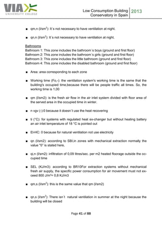 Low Consumption Building
Conservatory in Spain
2013
Page 41 of 88
■ qm,n (l/sm2
): It´s not necessary to have ventilation at night.
■ qn,n (l/sm2
): It´s not necessary to have ventilation at night.
Bathrooms
Bathroom 1: This zone includes the bathroom´s boys (ground and first floor)
Bathroom 2: This zone includes the bathroom´s girls (ground and first floor)
Bathroom 3: This zone includes the little bathroom (ground and first floor)
Bathroom 4: This zone includes the disabled bathroom (ground and first floor)
■ Area: area corresponding to each zone
■ Working time (Fo,-): the ventilation system's working time is the same that the
building's occupied time,because there will be people traffic all times. So, the
working time is 1,00
■ qm (l/sm2): is the fresh air flow in the air inlet system divided with floor area of
the served area in the occupied time in winter.
■ n vgv (-):0 because it doesn´t use the heat recovering
■ ti (°C): for systems with regulated heat ex-changer but without heating battery
an air inlet temperature of 18 °C is pointed out
■ El-HC: 0 because for natural ventilation not use electricity
■ qn (l/sm2): according to SBI,in zones with mechanical extraction normally the
value "0” is stated here,
■ qi,n (l/sm2): infiltration of 0,09 litres/sec. per m2 heated floorage outside the oc-
cupied time
■ SEL (KJ/m3): according to BR10For extraction systems without mechanical
fresh air supply, the specific power consumption for air movement must not ex-
ceed 800 J/m³= 0,8 KJ/m3
■ qm,s (l/sm2
): this is the same value that qm (l/sm2)
■ qn,s (l/sm2
): There isn´t natural ventilation in summer at the night because the
building will be closed
 