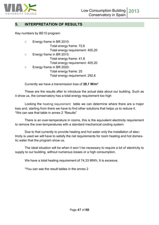 Low Consumption Building
Conservatory in Spain
2013
Page 47 of 88
5. INTERPRETATION OF RESULTS
Key numbers by BE10 program:
○ Energy frame in BR 2010:
Total energy frame: 72,6
Total energy requirement: 405,20
○ Energy frame in BR 2015:
Total energy frame: 41,8
Total energy requirement: 405,20
○ Energy frame in BR 2020:
Total energy frame: 25
Total energy requirement: 292,8
Currently we have a transmission loss of 28,1 W/m²
These are the results after to introduce the actual data about our building. Such as
it show us, the conservatory has a total energy requirement too high
Looking the heating requirement table we can determine where there are a major
loss and, starting from there we have to find other solutions that helps us to reduce it.
*We can see that table in annex 2 “Results”
There is an over-temperature in rooms, this is the equivalent electricity requirement
to remove the over-temperatures with a standard mechanical cooling system.
Due to that currently to provide heating and hot water only the installation of elec-
tricity is used we will have to satisfy the net requirements for room heating and hot domes-
tic water that the program show us.
The ideal situation will be when it won´t be necessary to require a lot of electricity to
supply to our building, without numerous losses or a high consumption.
We have a total heating requirement of 74,33 MWh, It is excesive.
*You can see the result tables in the annex 2
 