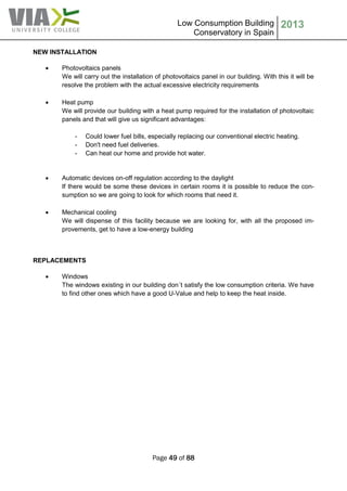 Low Consumption Building
Conservatory in Spain
2013
Page 49 of 88
NEW INSTALLATION
 Photovoltaics panels
We will carry out the installation of photovoltaics panel in our building. With this it will be
resolve the problem with the actual excessive electricity requirements
 Heat pump
We will provide our building with a heat pump required for the installation of photovoltaic
panels and that will give us significant advantages:
- Could lower fuel bills, especially replacing our conventional electric heating.
- Don't need fuel deliveries.
- Can heat our home and provide hot water.
 Automatic devices on-off regulation according to the daylight
If there would be some these devices in certain rooms it is possible to reduce the con-
sumption so we are going to look for which rooms that need it.
 Mechanical cooling
We will dispense of this facility because we are looking for, with all the proposed im-
provements, get to have a low-energy building
REPLACEMENTS
 Windows
The windows existing in our building don´t satisfy the low consumption criteria. We have
to find other ones which have a good U-Value and help to keep the heat inside.
 