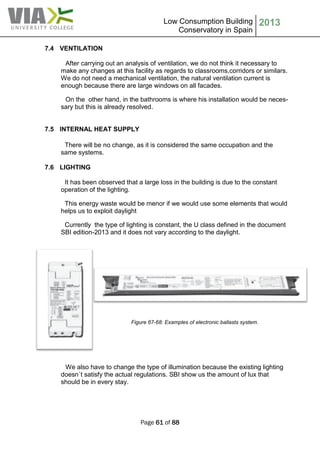Low Consumption Building
Conservatory in Spain
2013
Page 61 of 88
7.4 VENTILATION
After carrying out an analysis of ventilation, we do not think it necessary to
make any changes at this facility as regards to classrooms,corridors or similars.
We do not need a mechanical ventilation, the natural ventilation current is
enough because there are large windows on all facades.
On the other hand, in the bathrooms is where his installation would be neces-
sary but this is already resolved.
7.5 INTERNAL HEAT SUPPLY
There will be no change, as it is considered the same occupation and the
same systems.
7.6 LIGHTING
It has been observed that a large loss in the building is due to the constant
operation of the lighting.
This energy waste would be menor if we would use some elements that would
helps us to exploit daylight
Currently the type of lighting is constant, the U class defined in the document
SBI edition-2013 and it does not vary according to the daylight.
Figure 67-68: Examples of electronic ballasts system.
We also have to change the type of illumination because the existing lighting
doesn´t satisfy the actual regulations. SBI show us the amount of lux that
should be in every stay.
 
