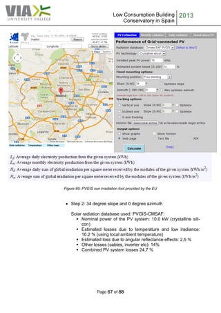 Low Consumption Building
Conservatory in Spain
2013
Page 67 of 88
Figure 69: PVGIS sun irradiation tool provided by the EU
 Step 2: 34 degree slope and 0 degree azimuth
Solar radiation database used: PVGIS-CMSAF:
 Nominal power of the PV system: 10.0 kW (crystalline sili-
con)
 Estimated losses due to temperature and low iradiance:
10.2 % (using local ambient temperature)
 Estimated loss due to angular reflectance effects: 2,5 %
 Other losses (cables, inverter etc): 14%
 Combined PV system losses 24,7 %
 