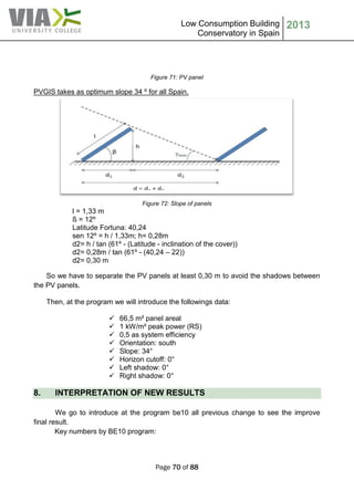 Low Consumption Building
Conservatory in Spain
2013
Page 70 of 88
Figure 71: PV panel
PVGIS takes as optimum slope 34 º for all Spain.
Figure 72: Slope of panels
l = 1,33 m
ß = 12º
Latitude Fortuna: 40,24
sen 12º = h / 1,33m; h= 0,28m
d2= h / tan (61º - (Latitude - inclination of the cover))
d2= 0,28m / tan (61º - (40,24 – 22))
d2= 0,30 m
So we have to separate the PV panels at least 0,30 m to avoid the shadows between
the PV panels.
Then, at the program we will introduce the followings data:
 66,5 m² panel areal
 1 kW/m² peak power (RS)
 0,5 as system efficiency
 Orientation: south
 Slope: 34°
 Horizon cutoff: 0°
 Left shadow: 0°
 Right shadow: 0°
8. INTERPRETATION OF NEW RESULTS
We go to introduce at the program be10 all previous change to see the improve
final result.
Key numbers by BE10 program:
 