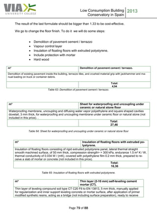 Low Consumption Building
Conservatory in Spain
2013
Page 79 of 88
The result of the last formulate should be bigger than 1.33 to be cost-effective.
We go to change the floor finish. To do it we will do some steps:
 Demolition of pavement cement / terrazzo
 Vapour control layer
 Insulation of floating floors with extruded polystyrene.
 Include protection with mortar
 Hard wood
Table 63: Demolition of pavement cement / terrazzo.
Table 64: Sheet for waterproofing and uncoupling under ceramic or natural stone floor
m² Insulation of floating floors with extruded po-
lystyrene.
Insulation of floating floors consisting of rigid extruded polystyrene panel, lateral thermal straight
smooth machined surface, of 50 mm thick, compression strength> = 300 kPa, endurance 1.5 m² K / W,
thermal conductivity of 0.034 W / (mK), covered with polyethylene film 0.2 mm thick, prepared to re-
ceive a slab of mortar or concrete (not included in this price).
Total:
16,36
Table 65: Insulation of floating floors with extruded polystyrene.
m² Demolition of pavement cement / terrazzo.
Demolition of existing pavement inside the building, terrazzo tiles, and crushed material grip with jackhammer and ma-
nual loading on truck or container debris.
Total:
4,94
m² Sheet for waterproofing and uncoupling under
ceramic or natural stone floor
Waterproofing membrane, uncoupling and diffusing water vapor polyethylene and square shaped cavities
dovetail, 3 mm thick, for waterproofing and uncoupling membrane under ceramic floor or natural stone (not
included in this price). .
Total:
27,46
m² Thin layer (2-10 mm) self-leveling cement
mortar (CT).
Thin layer of leveling compound soil type CT C20 F6 to EN 13813, 5 mm thick, manually applied
for regularization and inner support leveling concrete or mortar surface, after application of primer
modified synthetic resins, acting as a bridge (not including surface preparation), ready to receive
 