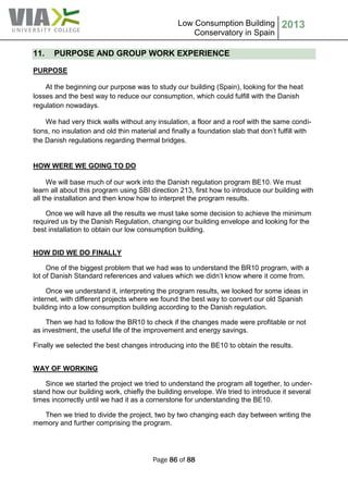 Low Consumption Building
Conservatory in Spain
2013
Page 86 of 88
11. PURPOSE AND GROUP WORK EXPERIENCE
PURPOSE
At the beginning our purpose was to study our building (Spain), looking for the heat
losses and the best way to reduce our consumption, which could fulfill with the Danish
regulation nowadays.
We had very thick walls without any insulation, a floor and a roof with the same condi-
tions, no insulation and old thin material and finally a foundation slab that don’t fulfill with
the Danish regulations regarding thermal bridges.
HOW WERE WE GOING TO DO
We will base much of our work into the Danish regulation program BE10. We must
learn all about this program using SBI direction 213, first how to introduce our building with
all the installation and then know how to interpret the program results.
Once we will have all the results we must take some decision to achieve the minimum
required us by the Danish Regulation, changing our building envelope and looking for the
best installation to obtain our low consumption building.
HOW DID WE DO FINALLY
One of the biggest problem that we had was to understand the BR10 program, with a
lot of Danish Standard references and values which we didn’t know where it come from.
Once we understand it, interpreting the program results, we looked for some ideas in
internet, with different projects where we found the best way to convert our old Spanish
building into a low consumption building according to the Danish regulation.
Then we had to follow the BR10 to check if the changes made were profitable or not
as investment, the useful life of the improvement and energy savings.
Finally we selected the best changes introducing into the BE10 to obtain the results.
WAY OF WORKING
Since we started the project we tried to understand the program all together, to under-
stand how our building work, chiefly the building envelope. We tried to introduce it several
times incorrectly until we had it as a cornerstone for understanding the BE10.
Then we tried to divide the project, two by two changing each day between writing the
memory and further comprising the program.
 