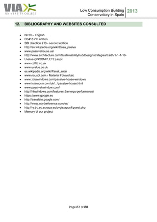 Low Consumption Building
Conservatory in Spain
2013
Page 87 of 88
12. BIBLIOGRAPHY AND WEBSITES CONSULTED
 BR10 – English
 DS418 7th edition
 SBI direction 213 - second edition
 http://es.wikipedia.org/wiki/Casa_pasiva
 www.passivehouse.us/
 http://www.architecture.com/SustainabilityHub/Designstrategies/Earth/1-1-1-10-
 Uvalues(INCOMPLETE).aspx
 www.ccfltd.co.uk
 www.uvalue.co.uk
 es.wikipedia.org/wiki/Panel_solar .
 www.nousol.com › Material Fotovoltaic
 www.zolawindows.com/passive-house-windows
 www.internorm.com/uk/.../passive-house.html
 www.passivehwindow.com/
 http://hhwindows.com/features-2/energy-performance/
 https://www.google.es
 http://translate.google.com/
 http://www.wordreference.com/es/
 http://re.jrc.ec.europa.eu/pvgis/apps4/pvest.php
 Memory of our project
 