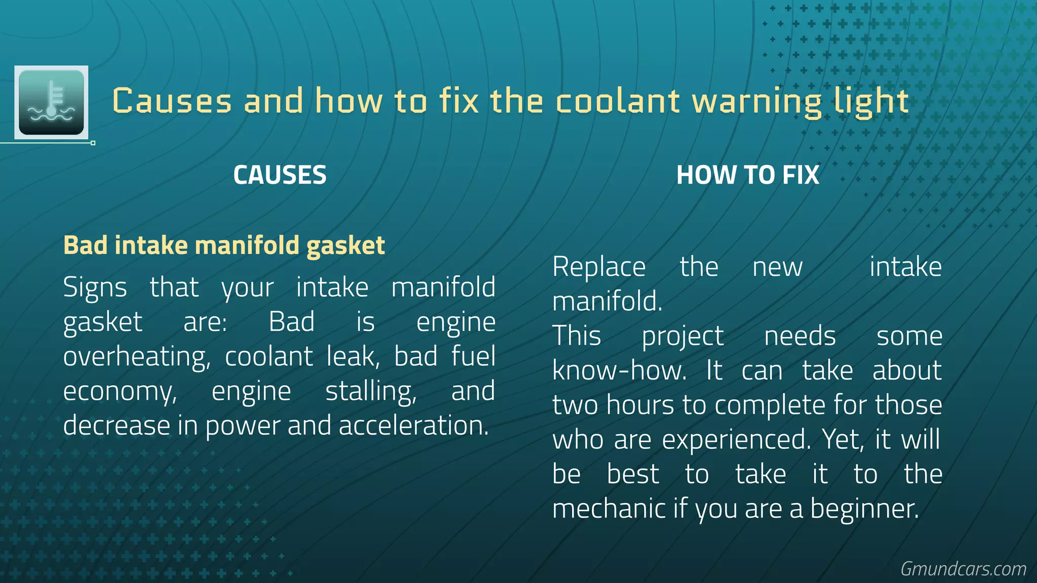 Causes and how to fix the coolant warning light
HOW TO FIX
Replace the new intake
manifold.
This project needs some
know-how. It can take about
two hours to complete for those
who are experienced. Yet, it will
be best to take it to the
mechanic if you are a beginner.
CAUSES
Bad intake manifold gasket
Signs that your intake manifold
gasket are: Bad is engine
overheating, coolant leak, bad fuel
economy, engine stalling, and
decrease in power and acceleration.
Gmundcars.com
 