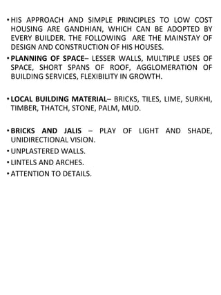 • HIS APPROACH AND SIMPLE PRINCIPLES TO LOW COST
HOUSING ARE GANDHIAN, WHICH CAN BE ADOPTED BY
EVERY BUILDER. THE FOLLOWING ARE THE MAINSTAY OF
DESIGN AND CONSTRUCTION OF HIS HOUSES.
• PLANNING OF SPACE– LESSER WALLS, MULTIPLE USES OF
SPACE, SHORT SPANS OF ROOF, AGGLOMERATION OF
BUILDING SERVICES, FLEXIBILITY IN GROWTH.
• LOCAL BUILDING MATERIAL– BRICKS, TILES, LIME, SURKHI,
TIMBER, THATCH, STONE, PALM, MUD.
• BRICKS AND JALIS – PLAY OF LIGHT AND SHADE,
UNIDIRECTIONAL VISION.
• UNPLASTERED WALLS.
• LINTELS AND ARCHES.
• ATTENTION TO DETAILS.
 
