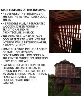 MAIN FEATURES OF THIS BUILDING:
• HE DESIGNED THE BUILDINGS AT
THE CENTRE TO PRACTICALLY COOL
THEM.
• HE RENDERS JALIS, A PERFORATED
WOODEN SCREEN FOUND IN
TRADITIONAL INDIAN
ARCHITECTURE, IN BRICK;
• THE OPEN GRILLWORK ALLOWS
COOL BREEZES TO WAFT INTO THE
INTERIOR WHILE FILTERING HARSH,
DIRECT SUNLIGHT.
• SOME BUILDINGS INCLUDE A SERIES
OF SMALL COURTYARDS
CONTAINING SHALLOW POOLS IN
THE CENTER, WHOSE EVAPORATION
HELPS COOL THE AIR.
• PAYING CLOSE ATTENTION TO THE
EXISTING SITE AS HE BEGAN TO
DESIGN THE PROJECT, BAKER LEFT
AS MANY COCONUT PALM TREES IN
PLACE AS POSSIBLE TO CAST
COOLING SHADE ONTO THE
CAMPUS.
 