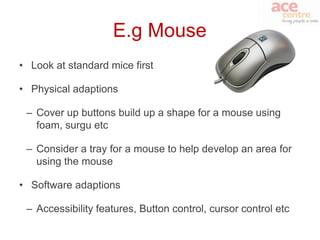 E.g Mouse
• Look at standard mice first

• Physical adaptions

 – Cover up buttons build up a shape for a mouse using
   foam, surgu etc

 – Consider a tray for a mouse to help develop an area for
   using the mouse

• Software adaptions

 – Accessibility features, Button control, cursor control etc
 
