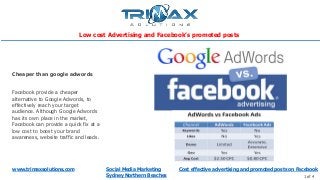 www.trimaxsolutions.com Social Media Marketing
Sydney Northern Beaches 1 of 4
Facebook provide a cheaper
alternative to Google Adwords, to
effectively reach your target
audience. Although Google Adwords
has its own place in the market,
Facebook can provide a quick fix at a
low cost to boost your brand
awareness, website traffic and leads.
Cheaper than google adwords
Cost effective advertising and promoted posts on Facebook
Low cost Advertising and Facebook’s promoted posts
 