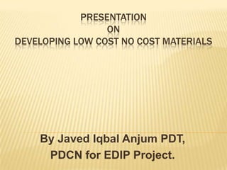 PRESENTATION
                 ON
DEVELOPING LOW COST NO COST MATERIALS




    By Javed Iqbal Anjum PDT,
     PDCN for EDIP Project.
 