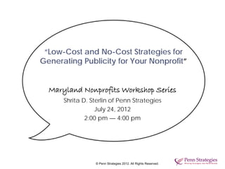 “Low-Cost and No-Cost Strategies for
Generating Publicity for Your Nonprofit”


  Maryland Nonprofits Workshop Series
      Shrita D. Sterlin of Penn Strategies
                  July 24, 2012
              2:00 pm — 4:00 pm




                 © Penn Strategies 2012. All Rights Reserved.
 