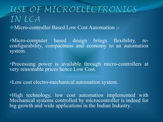 Micro-controller Based Low Cost Automation :-
Micro-computer based design brings flexibility, re-
configurability, compactness and economy to an automation
system.
Processing power is available through micro-controllers at
very reasonable prices hence Low Cost.
Low cost electro-mechanical automation system.
High technology, low cost automation implemented with
Mechanical systems controlled by microcontroller is indeed for
big growth and wide applications in the Indian Industry.
 