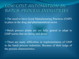 The need to have Good Manufacturing Practices (GMP)
in place in the drug and pharmaceutical sector.
Batch process plants are not fully geared to adapt to
GMP norms that are being laid down.
There are many difficulties in implementation of GMP
in the batch process industries. Because of their ledge of
the process characteristics.
 