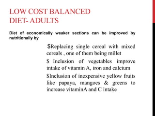 LOW COST BALANCED
DIET- ADULTS
Diet of economically weaker sections can be improved by
nutritionally by
$Replacing single cereal with mixed
cereals , one of them being millet
$ Inclusion of vegetables improve
intake of vitamin A, iron and calcium
$Inclusion of inexpensive yellow fruits
like papaya, mangoes & greens to
increase vitaminA and C intake
 