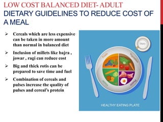 LOW COST BALANCED DIET-ADULT
DIETARY GUIDELINES TO REDUCE COST OF
A MEAL
 Cereals which are less expensive
can be taken in more amount
than normal in balanced diet
 Inclusion of millets like bajra ,
jowar , ragi can reduce cost
 Big and thick rotis can be
prepared to save time and fuel
 Combination of cereals and
pulses increase the quality of
pulses and cereal’s protein
 