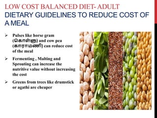 LOW COST BALANCED DIET-ADULT
DIETARY GUIDELINES TO REDUCE COST OF
A MEAL
 Pulses like horse gram
(க ொள்ளு) and cow pea
( ொரொமணி) can reduce cost
of the meal
 Fermenting , Malting and
Sprouting can increase the
nutritive value without increasing
the cost
 Greens from trees like drumstick
or agathi are cheaper
 